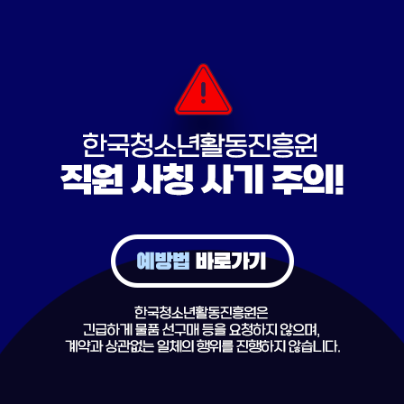 한국청소년활동진흥원 직원 사칭 사기 주의! 예방법 바로가기. 한국청소년활동진흥원은 긴급하게 물품 선구매 등을 요청하지 않으며, 계약과 상관없는 일체의 행위를 진행하지 않습니다.